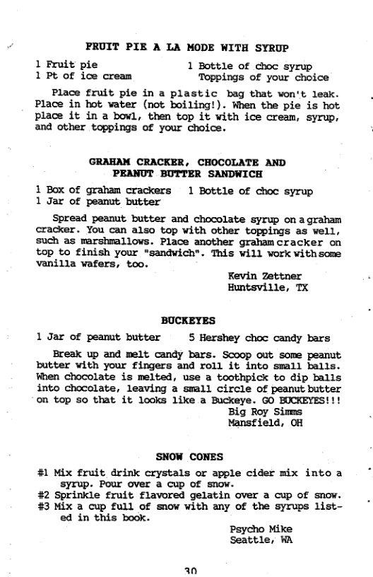 PRUIT PIE A LA MODE WITH SYRUP 1 Fruit pie 1 Bottle of choc syrup 1Pt of ice cream Toppings of your choice Place fruit pie in a plastic bag that won’t leak. Place in hot vater (not boiling!). When the pie is hot place it in a bowl, then top it with ice cream, syrup, and other toppings of your choice. 1 Box of graham crackers 1 Bottle of choc syrup 1 Jar of peamit butter Spread peanut butter and chocolate syrup on agraham cracker. You can also top with other toppings as well, such as marshmallows. Place another grahamcracker on top to finish your “sandwich". This will work withsome vanilla wafers, too. Fevin Zettner Huntsville, TX BUCKEYES 1 Jar of peamut butter 5 Hershey choc candy bars Ereak up and melt candy bars. Scoop out Some peamut butter with your fingers and roll it into small balls. Fhen chocolate is melted, use a toothpick to dip Ealls into chocolate, leaving a small circle of peanut butter on top so that it looks like a Buckeye. GO BUCKEYES!!! Big Roy Simms Mansfield, OH SNOW CONES #1 Mix fruit drink crystals or apple cider mix into a syrup. Pour over a cup of snow. #2 Sprinkle fruit flavored gelatin over a cup of SNOW. #3 Mix a cup full Of snow with any of the syrups list- ed in this book. Psycho Mike Seattle, WA an